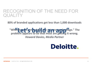 RECOGNITION OF THE NEED FOR
QUALITY
 80% of branded applications get less than 1,000 downloads

         “Let’s build an app”
  "When brands get it right, the returns can be huge." The
   problem appears to be that most are getting it wrong.
             Howard Davies, Media Partner




   +44 207 612 1910 / INFO@SPONGEGROUP.COM                   28
 