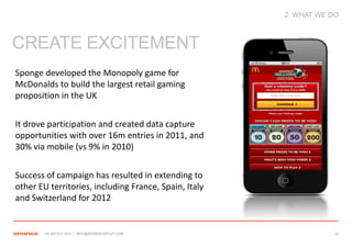2. WHAT WE DO



CREATE EXCITEMENT
Sponge developed the Monopoly game for
McDonalds to build the largest retail gaming
proposition in the UK


It drove participation and created data capture
opportunities with over 16m entries in 2011, and
30% via mobile (vs 9% in 2010)


Success of campaign has resulted in extending to
other EU territories, including France, Spain, Italy
and Switzerland for 2012


       +44 207 612 1910 / INFO@SPONGEGROUP.COM                     32
 