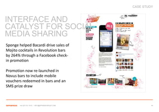 CASE STUDY



INTERFACE AND
CATALYST FOR SOCIAL
MEDIA SHARING
Sponge helped Bacardi drive sales of
Mojito cocktails in Revolution bars
by 264% through a Facebook check-
in promotion

Promotion now re-launched in
Novus bars to include mobile
vouchers redeemed in bars and an
SMS prize draw



       +44 207 612 1910 / INFO@SPONGEGROUP.COM            34
 