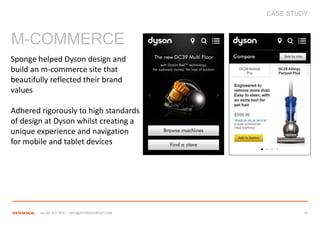 CASE STUDY



M-COMMERCE
Sponge helped Dyson design and
build an m-commerce site that
beautifully reflected their brand
values

Adhered rigorously to high standards
of design at Dyson whilst creating a
unique experience and navigation
for mobile and tablet devices




        +44 207 612 1910 / INFO@SPONGEGROUP.COM            37
 