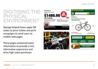 CASE STUDY



DIGITISING THE
PHYSICAL
ENVIRONMENT
Sponge helped Evans apply QR
codes to price tickets and print
campaigns to send users to
mobile web pages

These pages contained extra
information to provide a rich,
informative experience and
drive high value purchases



        +44 207 612 1910 / INFO@SPONGEGROUP.COM            38
 