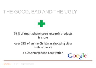 THE GOOD, BAD AND THE UGLY



      70 % of smart phone users research products
                       in store
       over 15% of online Christmas shopping via a
                     mobile device
                      > 50% smartphone penetration


   +44 207 612 1910 / INFO@SPONGEGROUP.COM           9
 