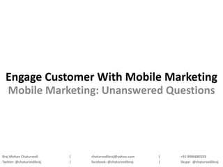 Engage Customer With Mobile Marketing
  Mobile Marketing: Unanswered Questions




Braj Mohan Chaturvedi      |   chaturvedibraj@yahoo.com    |   +91 9986680103
Twitter: @chaturvedibraj   |   facebook: @chaturvedibraj   |   Skype: @chaturvedibraj
 