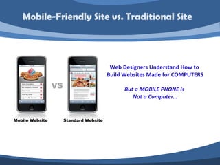 Mobile-Friendly Site vs. Traditional Site




                     Web Designers Understand How to
                    Build Websites Made for COMPUTERS

                          But a MOBILE PHONE is
                             Not a Computer…
 