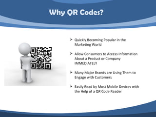 Why QR Codes?


     Quickly Becoming Popular in the
      Marketing World

     Allow Consumers to Access Information
      About a Product or Company
      IMMEDIATELY

     Many Major Brands are Using Them to
      Engage with Customers

     Easily Read by Most Mobile Devices with
      the Help of a QR Code Reader
 