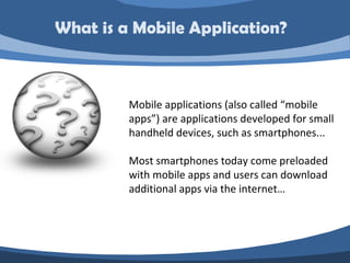 What is a Mobile Application?



         Mobile applications (also called “mobile
         apps”) are applications developed for small
         handheld devices, such as smartphones...

         Most smartphones today come preloaded
         with mobile apps and users can download
         additional apps via the internet…
 