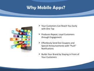 Why Mobile Apps?


     Your Customers Can Reach You Easily
      with One Tap

     Produces Repeat, Loyal Customers
      through Engagement

     Effortlessly Send Out Coupons and
      Special Announcements with “Push”
      Notifications

     Builds Your Brand by Staying in Front of
      Your Customers
 