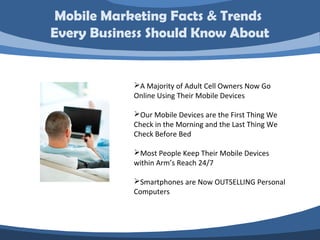Mobile Marketing Facts & Trends
Every Business Should Know About


            A Majority of Adult Cell Owners Now Go
            Online Using Their Mobile Devices

            Our Mobile Devices are the First Thing We
            Check in the Morning and the Last Thing We
            Check Before Bed

            Most People Keep Their Mobile Devices
            within Arm’s Reach 24/7

            Smartphones are Now OUTSELLING Personal
            Computers
 