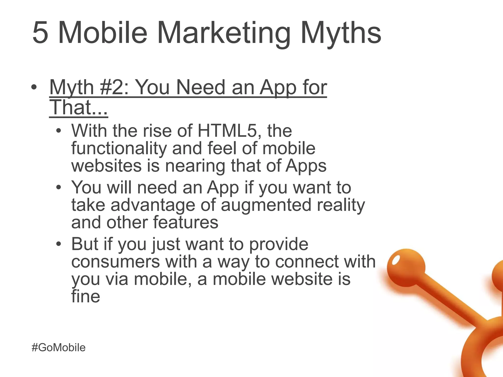 5 Mobile Marketing Myths
• Myth #2: You Need an App for
  That...
   • With the rise of HTML5, the
     functionality and feel of mobile
     websites is nearing that of Apps
   • You will need an App if you want to
     take advantage of augmented reality
     and other features
   • But if you just want to provide
     consumers with a way to connect with
     you via mobile, a mobile website is
     fine

#GoMobile
 