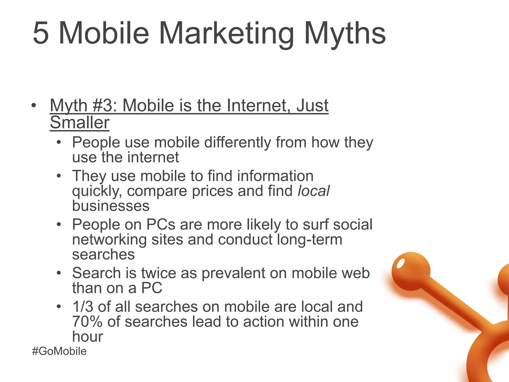 5 Mobile Marketing Myths

• Myth #3: Mobile is the Internet, Just
  Smaller
   • People use mobile differently from how they
     use the internet
   • They use mobile to find information
     quickly, compare prices and find local
     businesses
   • People on PCs are more likely to surf social
     networking sites and conduct long-term
     searches
   • Search is twice as prevalent on mobile web
     than on a PC
   • 1/3 of all searches on mobile are local and
     70% of searches lead to action within one
     hour
#GoMobile
 