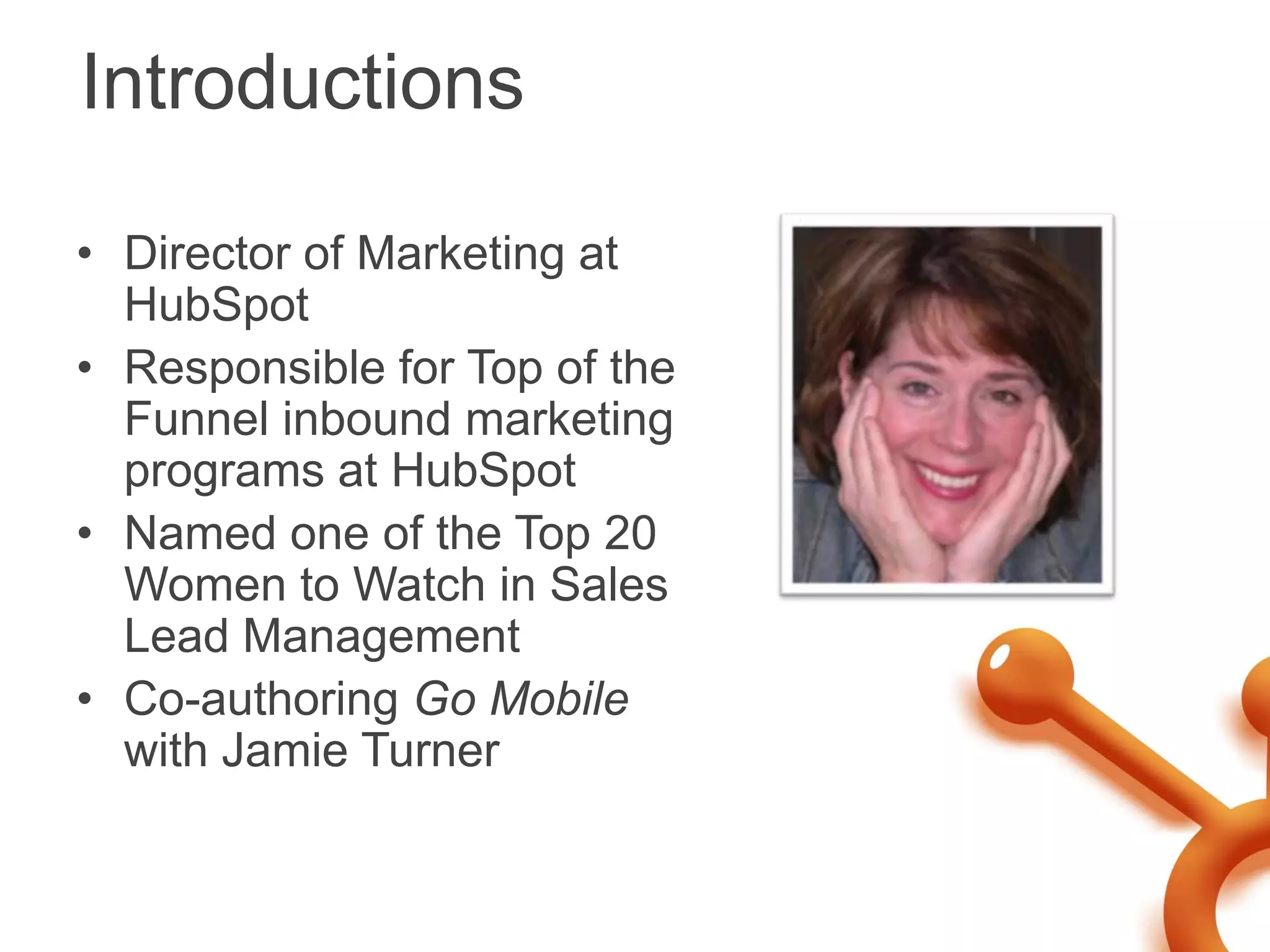 Introductions

• Director of Marketing at
  HubSpot
• Responsible for Top of the
  Funnel inbound marketing
  programs at HubSpot
• Named one of the Top 20
  Women to Watch in Sales
  Lead Management
• Co-authoring Go Mobile
  with Jamie Turner
 