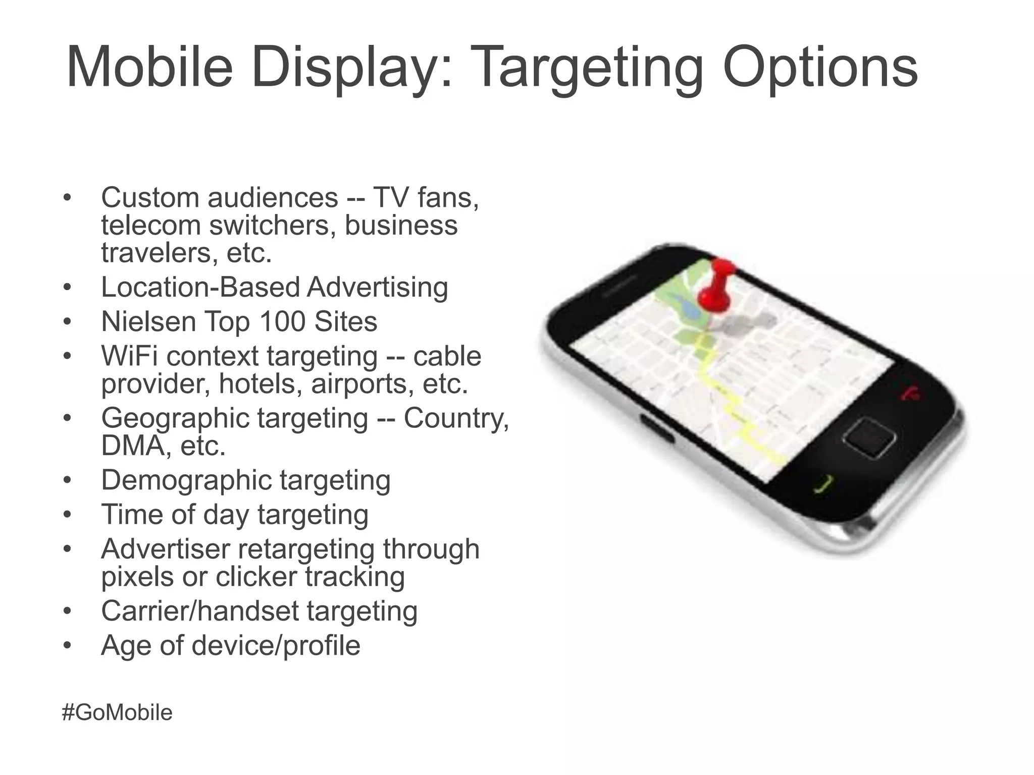 Mobile Display: Targeting Options

• Custom audiences -- TV fans,
  telecom switchers, business
  travelers, etc.
• Location-Based Advertising
• Nielsen Top 100 Sites
• WiFi context targeting -- cable
  provider, hotels, airports, etc.
• Geographic targeting -- Country,
  DMA, etc.
• Demographic targeting
• Time of day targeting
• Advertiser retargeting through
  pixels or clicker tracking
• Carrier/handset targeting
• Age of device/profile

#GoMobile
 