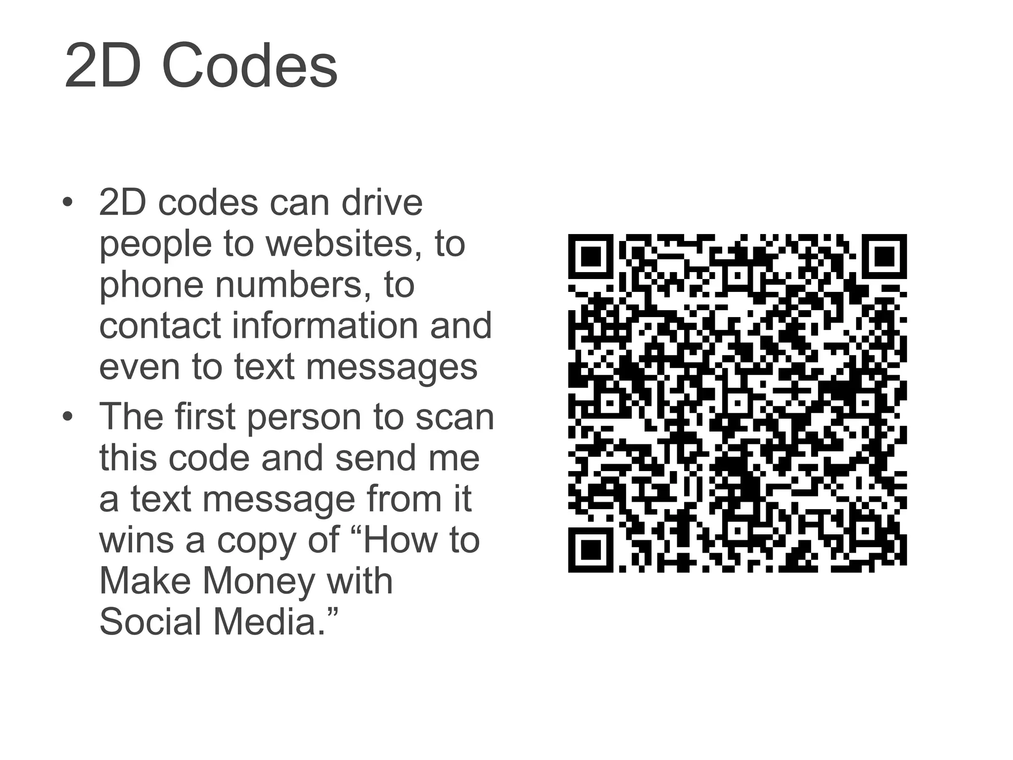 2D Codes

• 2D codes can drive
  people to websites, to
  phone numbers, to
  contact information and
  even to text messages
• The first person to scan
  this code and send me
  a text message from it
  wins a copy of “How to
  Make Money with
  Social Media.”
 