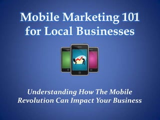 Mobile Marketing 101
for Local Businesses




  Understanding How The Mobile
Revolution Can Impact Your Business
 