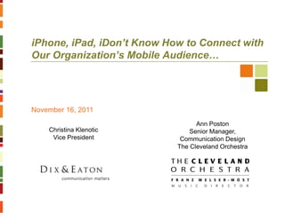 iPhone, iPad, iDon’t Know How to Connect with
Our Organization’s Mobile Audience…




November 16, 2011
                                  Ann Poston
    Christina Klenotic          Senior Manager,
     Vice President          Communication Design
                            The Cleveland Orchestra
 