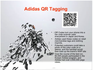 Adidas QR Tagging   QR Codes turn your phone into a bar code scanner used everywhere in Japan and Korea.  Adidas used these codes on retail merchandise tags and clothing imprints.  Potential customers could take a photo of the color code on a sleeve, and the handset would then load up the brand’s WAP site Over the course of the test run, 60,000 people participated in the Korean Adidas program, and Adidas had over 2,000,000 page views .  