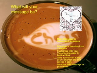 What will your message be? Mass Messages to customized messages Download a template from a website  Customise with your Valentine message in hand-writing  Take a picture of it with your cameraphone and upload it back  Send the SMS message to your friend 