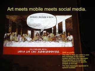 Art meets mobile meets social media.  SMS as graffiti.  The idea is that you send in your text message to the central system and then the messages are projected on to buildings (interior or exterior) in specific shapes or formats.  The text messages appeared in speech bubbles. 