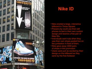 Nike ID Nike erected a large, interactive billboard in Times Square. Passers-by could use their cell  phones to text in their own custom  design and receive a free pair of  Nike IDs.  Individuals went nuts when they saw their own shoes posted live on  the jumbotron in front of them.  Nike gave away 3000 pairs of shoes in this promotion Users were just as excited by their design on the billboard as they were by the free footwear  