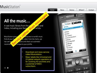 Download and news service called Musicstation. Major labels like Universal and 23 global network operators so far covering 40 countries and a potential of 690m subscribers. Service rather than messages 