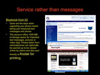 Service rather than messages Bluebook from 02 Gone are the days when upgrading your phone meant losing your treasured text messages and photos  The account offers 1000 MB of storage space for important text messages, pictures or video clips. Photos taken from cameraphones can optionally be opened up to be viewed online by others and also sent directly to  Kodak for printing . 