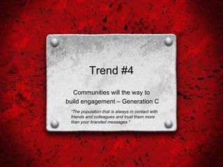 Trend #4 Communities will the way to build engagement – Generation C “ The population that is always in contact with friends and colleagues and trust them more  than your branded messages “  