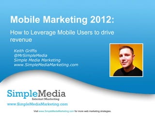 Mobile Marketing 2012:
How to Leverage Mobile Users to drive
revenue
 Keith Griffis
 @MrSimpleMedia
 Simple Media Marketing
 www.SimpleMediaMarketing.com




                              Powerpoint Templates
         Visit www.SimpleMediaMarketing.com for more web marketing strategies.   Page 1
 