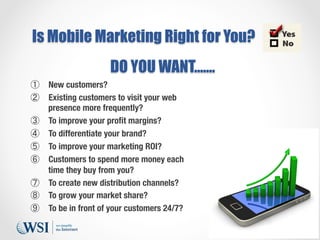Is Mobile Marketing Right for You?
DO YOU WANT…….
①  New customers?
②  Existing customers to visit your web
presence more ...