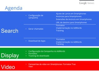 Agenda
Search
Display
Video
• Configuração de
campanha
• Gerar chamadas
• Download de Apps
Ajuste de Lance em Smartphones
Anúncios para Smartphones
Extensões de Anúncio em Smartphones
URL de destino para Smartphones
Formatos
Implementação no AdWords
Tracking
Formatos
Tracking
• Configuração da Campanha no AdWords
• Formatos
• Tracking de downloads
• Campanhas de video em Smartphones: Formatos True
View
Implementação no AdWords
 