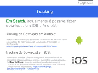 Tracking
Em Search, actualmente é possível fazer
downloads em IOS e Android.
Tracking de Download em Android:
Podemos fazer tracking de downloads directamente do AdWords sem a
necessidade de inserir um código na Aplicação. Informação de
Configuração:
https://support.google.com/adwords/answer/1722054?hl=en
Tracking de Download em iOS:
Atualmente, apenas é possível acompanhar as transferências de
aplicações iOS acionadas por anúncios publicados noutras aplicações
da Rede de Display e não as que são acionadas por anúncios
publicados em Websites para dispositivos móveis (como a Pesquisa
Google ou sites de parceiros). https://support.google.
com/adwords/answer/1722054?hl=en
 