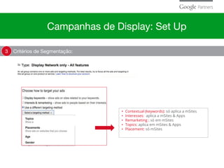 Critérios de Segmentação:3
• Contextual (keywords): só aplica a mSites
• Interesses: aplica a mSites & Apps
• Remarketing : só em mSites
• Topics: aplica em mSites & Apps
• Placement: só mSites
Campanhas de Display: Set Up
 