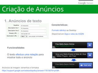 Características:
Funcionalidades
Formato idêntico ao Desktop
Disponível em Apps e sites da mGDN
O texto efectua uma rotação para
mostrar todo o anúncio
1. Anúncios de texto
Criação de Anúncios
https://support.google.com/adwordspolicy/answer/176108?hl=pt-BR
Anúncios de Imagem: tamanhos e formatos
 