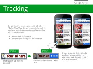 Tracking
Se o utilizador clicar no anúncio, o botão
“Saiba Mais” ficará mais evidenciado e, só é
contado um clique quando o utilizador clica
no rectangulo azul.
✓ Melhor user-experience
✓ Melhor experiência para o Advertiser
O utilizador faz click no
anúncio
O utlizador faz click em “Visit
Site”
1º Click 2º Click
É este segundo click no botão
azul que se contabiliza no
AdWords na coluna de “Clicks”
e que é facturado.
 
