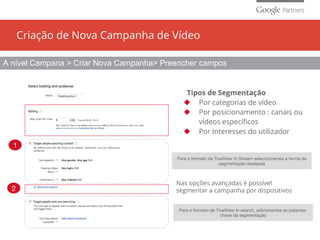 Criação de Nova Campanha de Vídeo
Nas opções avançadas é possível
segmentar a campanha por dispositivos
Para o formato de TrueView In search, adicionamos as palavras-
chave da segmentação
Para o formato de TrueView In Stream seleccionamos a forma de
segmentação desejada
A nível Campana > Criar Nova Campanha> Preencher campos
1
2
Tipos de Segmentação
◆ Por categorias de vídeo
◆ Por posicionamento : canais ou
vídeos específicos
◆ Por Interesses do utilizador
 