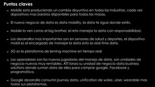 Puntos claves
- Mobile esta produciendo un cambio disyuntivo en todas las industrias, cada vez
dispositivos mas baratos disponibles para todas las masas.
- El nuevo negocio de data es data mobility, la data te sigue donde estés.
- Mobile lo ven como el big brother, el reto manejar la data con responsabilidad.
- Los desarrollos mas importantes son en sensores de salud y deportes, el dispositivo
mobil es el encargado de manejar la data esto es real time data.
- 5G es la plataforma de lerning machine en tiempo real
- Los operadores son los nuevos jugadores del manejo de data, son unidades de
negocio nuevas muy rentables. ATT lanza su unidad de negocio data business
solutions donde suman data de ellos para comprar google, Facebook y
programática.
- Google desarrolla consumir journey data, unification de wake, uber, wearable mas
todas sus plataformas.
 