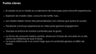 Puntos claves
- El celular no es un medio es un elemento de mercadeo para transmitir experiencias.
- Explosión de mobile video, consumo de netflix, hulu.
- Los medios deben hacer sites personalizados con noticias que quiera el usuario.
- Facebook construye experiencias en video para generar engagement.
- Youtube se enfoca en mostrar contenido que te gusta.
- La forma de consumir medios cambio, ahora son 5 horas de una serie en un día,
como nos metemos en esas 5 horas.
- La nueva métrica de tv es como hago que mi contenido genere un billón de
tweets.
 