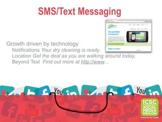SMS/Text Messaging

Growth driven by technology
  Notifications Your dry cleaning is ready.
  Location Get the deal as you are walking around today.
  Beyond Text Find out more at http://www...
 