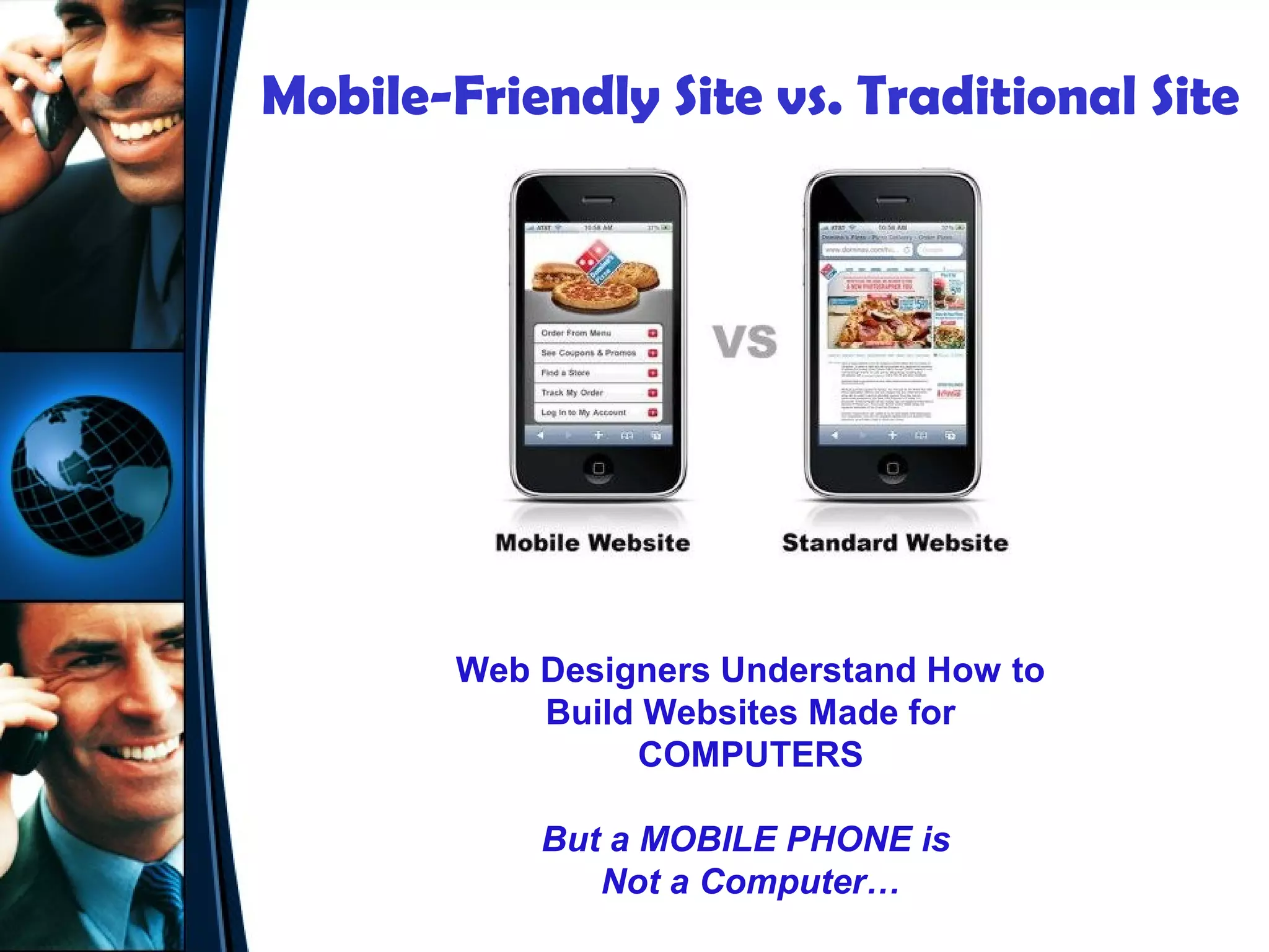 Mobile-Friendly Site vs. Traditional Site




        Web Designers Understand How to
            Build Websites Made for
                 COMPUTERS

            But a MOBILE PHONE is
               Not a Computer…
 