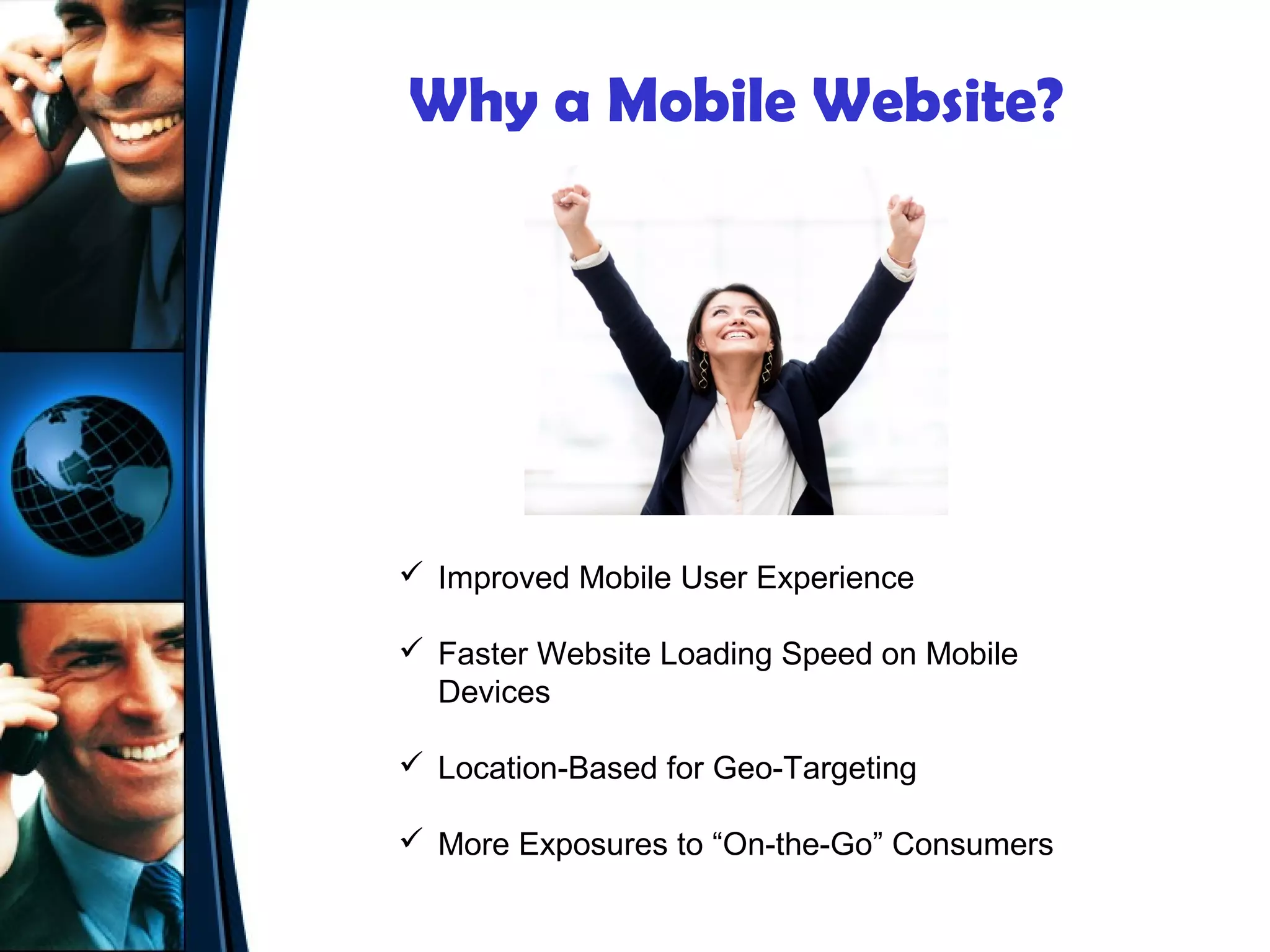 Why a Mobile Website?




 Improved Mobile User Experience

 Faster Website Loading Speed on Mobile
  Devices

 Location-Based for Geo-Targeting

 More Exposures to “On-the-Go” Consumers
 