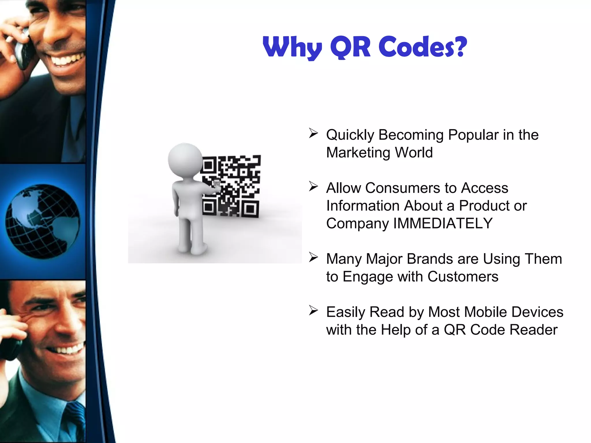 Why QR Codes?

   Quickly Becoming Popular in the
    Marketing World

   Allow Consumers to Access
    Information About a Product or
    Company IMMEDIATELY

   Many Major Brands are Using Them
    to Engage with Customers

   Easily Read by Most Mobile Devices
    with the Help of a QR Code Reader
 