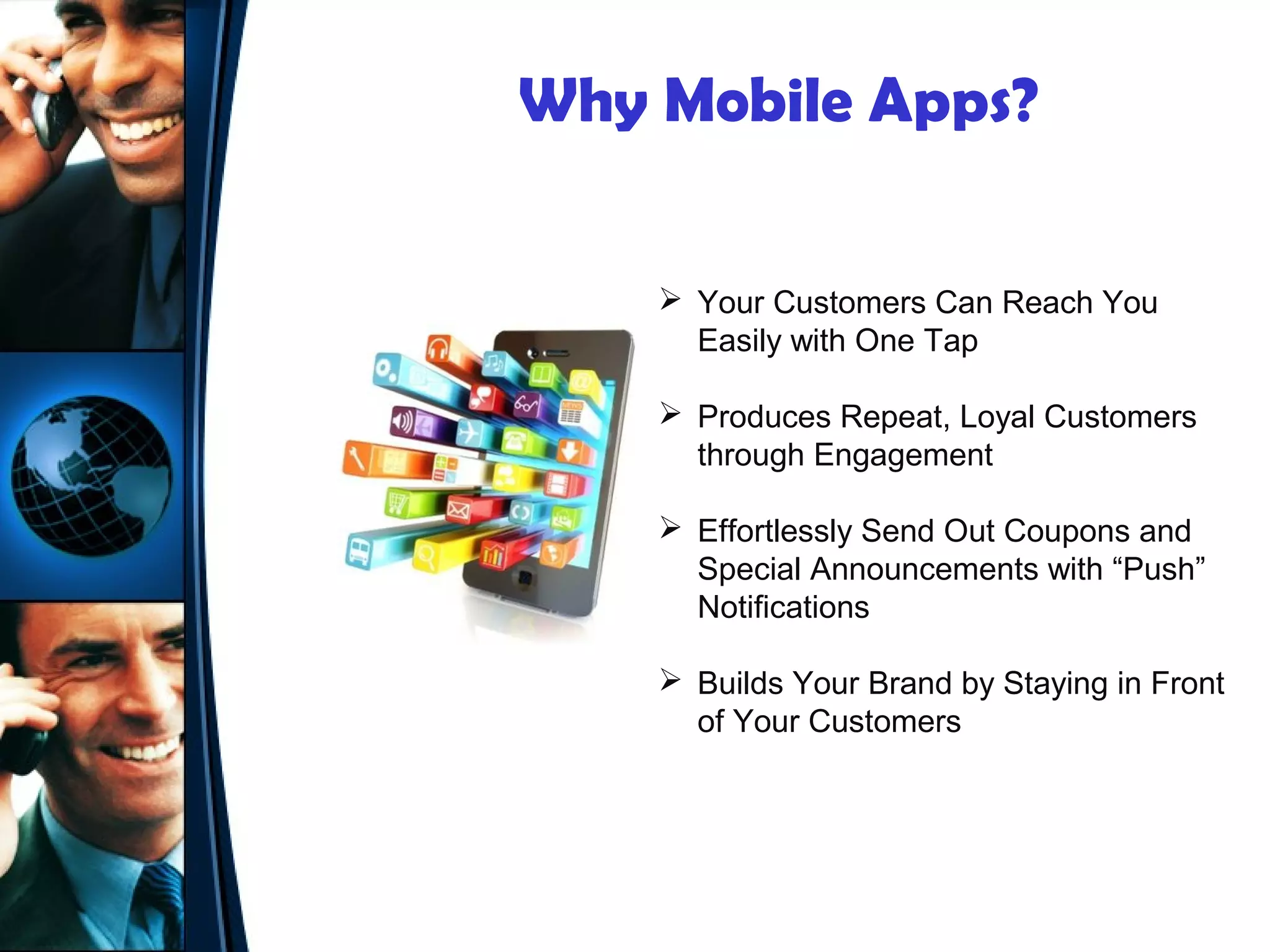 Why Mobile Apps?

     Your Customers Can Reach You
      Easily with One Tap

     Produces Repeat, Loyal Customers
      through Engagement

     Effortlessly Send Out Coupons and
      Special Announcements with “Push”
      Notifications

     Builds Your Brand by Staying in Front
      of Your Customers
 