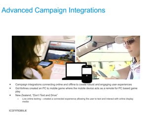 Advanced Campaign Integrations




     Campaign integrations connecting online and offline to create robust and engaging user experiences
     Gol Airlines created an PC to mobile game where the mobile device acts as a remote for PC based game
      play
     New Zealand, “Don’t Text and Drive”
       –   Live online texting – created a connected experience allowing the user to text and interact with online display
           media
 