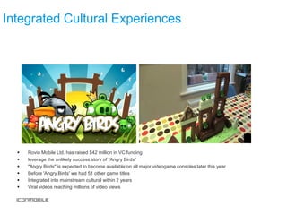 Integrated Cultural Experiences




     Rovio Mobile Ltd. has raised $42 million in VC funding
     leverage the unlikely success story of "Angry Birds”
     "Angry Birds" is expected to become available on all major videogame consoles later this year
     Before 'Angry Birds' we had 51 other game titles
     Integrated into mainstream cultural within 2 years
     Viral videos reaching millions of video views
 