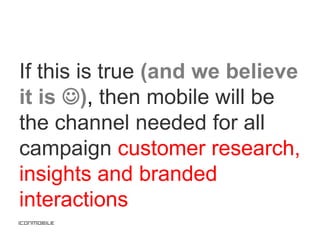 If this is true (and we believe
it is ), then mobile will be
the channel needed for all
campaign customer research,
insights and branded
interactions
 