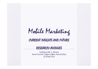 Mobile Marketing
CURRENT INSIGHTS AND FUTURE

         RESEARCH AVENUES
             Yeditepe	
  IMC	
  3.	
  Dönem	
  
  Boran	
  Kuman,	
  Çağan	
  Çağlar,	
  Kemal	
  Çiftçi	
  
                  20	
  Aralık	
  2010	
  
 