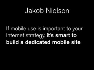 Jakob Nielson

If mobile use is important to your
Internet strategy, it's smart to
build a dedicated mobile site.
 