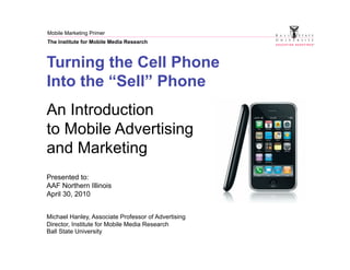 Mobile Marketing Primer
The Institute for Mobile Media Research



Turning the Cell Phone
Into the “Sell” Phone
An Introduction
to Mobile Advertising
and Marketing
Presented to:
AAF Northern Illinois
April 30, 2010


Michael Hanley, Associate Professor of Advertising
Director, Institute for Mobile Media Research
Ball State University
 