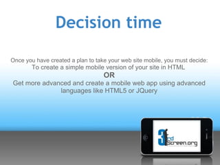 Decision time

Once you have created a plan to take your web site mobile, you must decide:
        To create a simple mobile version of your site in HTML
                                   OR
Get more advanced and create a mobile web app using advanced
              languages like HTML5 or JQuery
 