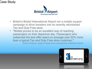 Case Study




      • Britain's Bristol International Airport ran a mobile coupon
        campaign to drive travelers into its recently refurbished
        Tax and Duty Free store
      • "Mobile proves to be an excellent way of reaching
        passengers on their departure day. Passengers who
        redeemed the text offer spent on average over 50% more
        than a typical Tax and Duty Free store customer."
                Simon Preece, head of retail and concessions at Bristol Airport
 