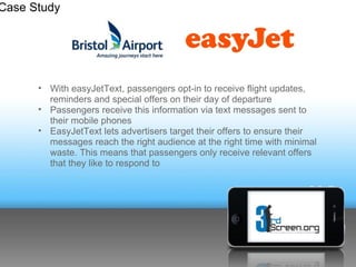 Case Study




      • With easyJetText, passengers opt-in to receive flight updates,
        reminders and special offers on their day of departure
      • Passengers receive this information via text messages sent to
        their mobile phones
      • EasyJetText lets advertisers target their offers to ensure their
        messages reach the right audience at the right time with minimal
        waste. This means that passengers only receive relevant offers
        that they like to respond to
 